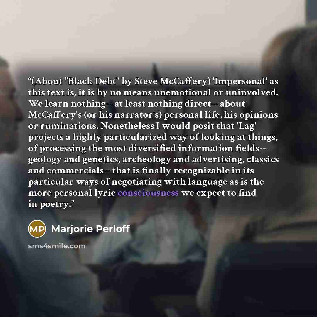 “(About "Black Debt" by Steve McCaffery) 'Impersonal' as this text is, it is by no means unemotional or uninvolved. We learn nothing-- at least nothing direct-- about McCaffery's (or his narrator's) personal life, his opinions or ruminations. Nonetheless I would posit that 'Lag' projects a highly…” quote by Marjorie Perloff