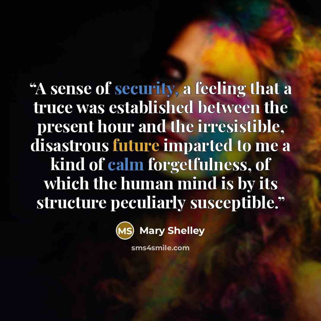 “A sense of security, a feeling that a truce was established between the present hour and the irresistible, disastrous future imparted to me a kind of calm forgetfulness, of which the human mind is by its structure peculiarly susceptible.” quote by Mary Shelley