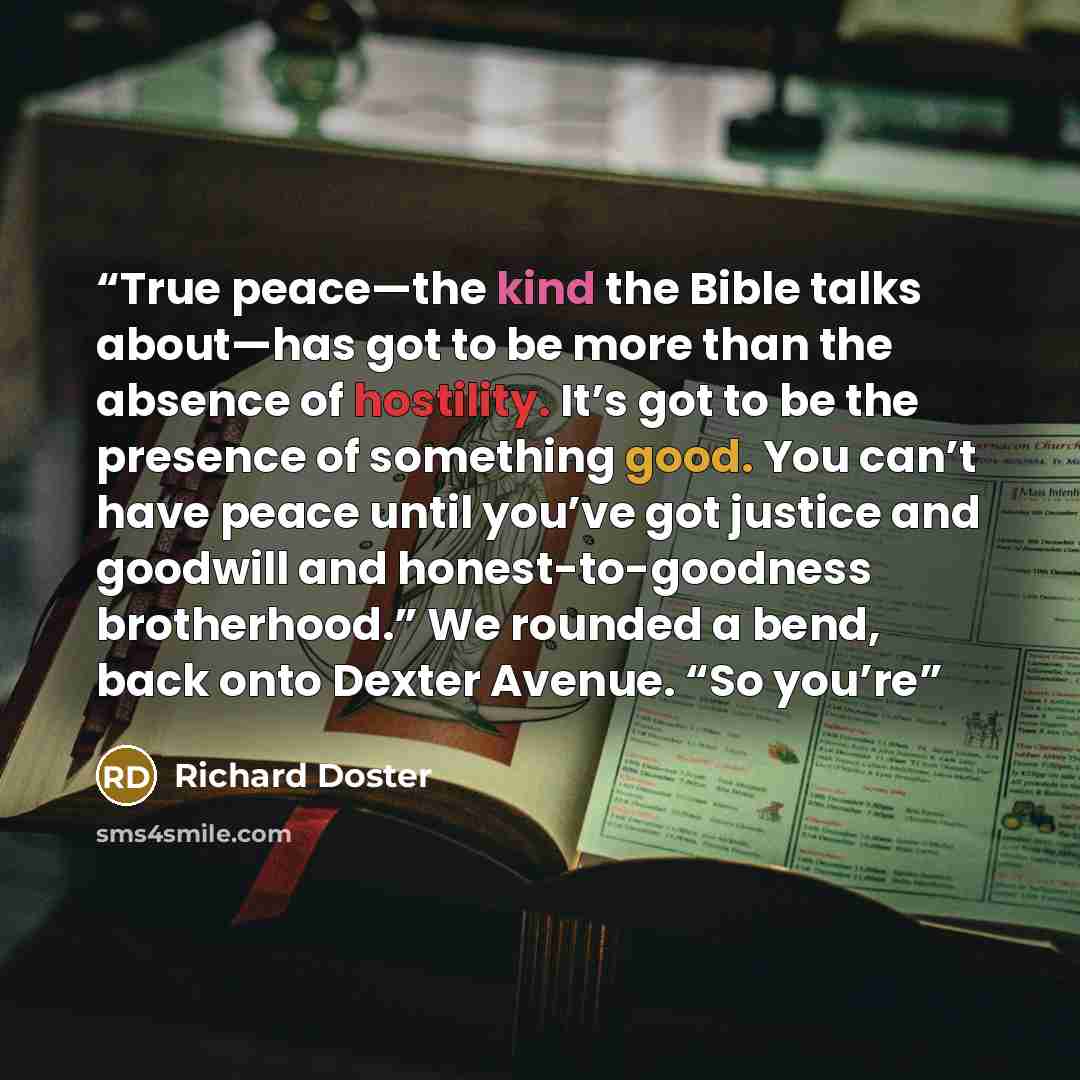 “True peace—the kind the Bible talks about—has got to be more than the absence of hostility. It’s got to be the presence of something good. You can’t have peace until you’ve got justice and goodwill and honest-to-goodness brotherhood.” We rounded a bend, back onto Dexter Avenue. “So you’re” quote by Richard Doster