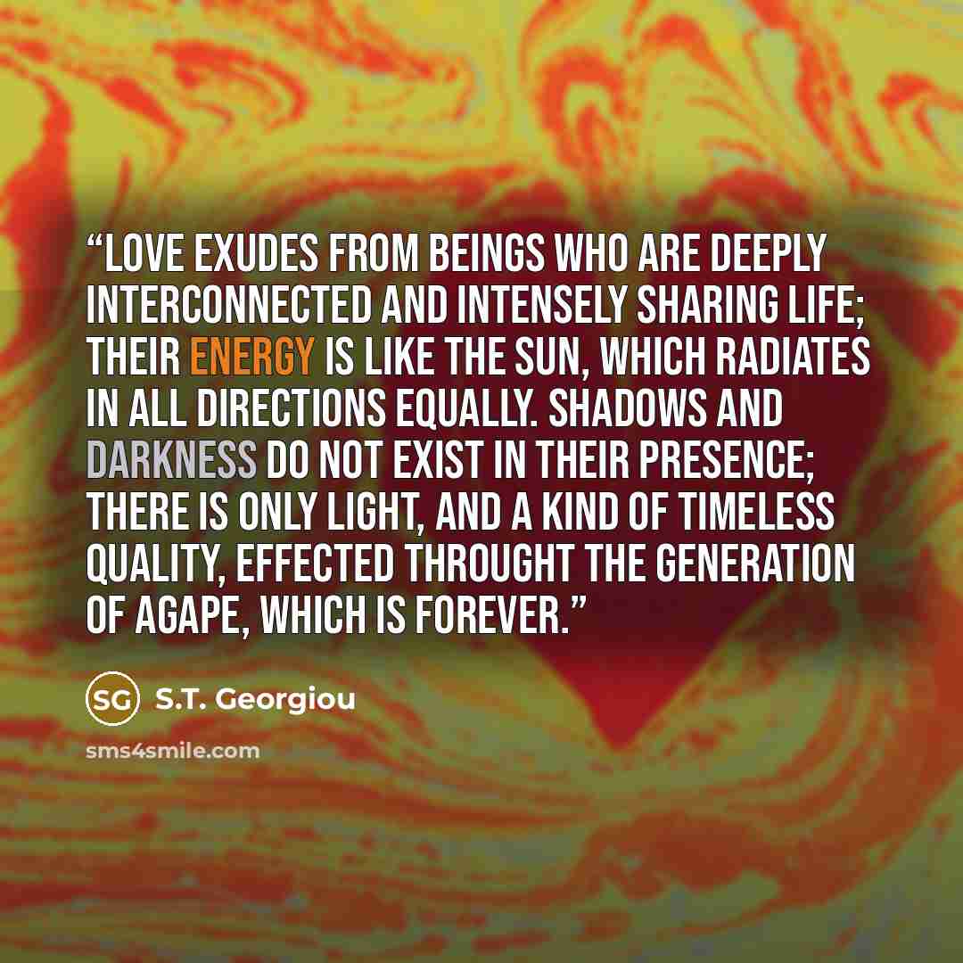 “Love exudes from beings who are deeply interconnected and intensely sharing life; their energy is like the sun, which radiates in all directions equally. Shadows and darkness do not exist in their presence; there is only light, and a kind of timeless quality, effected throught the generation of…” quote by S.T. Georgiou