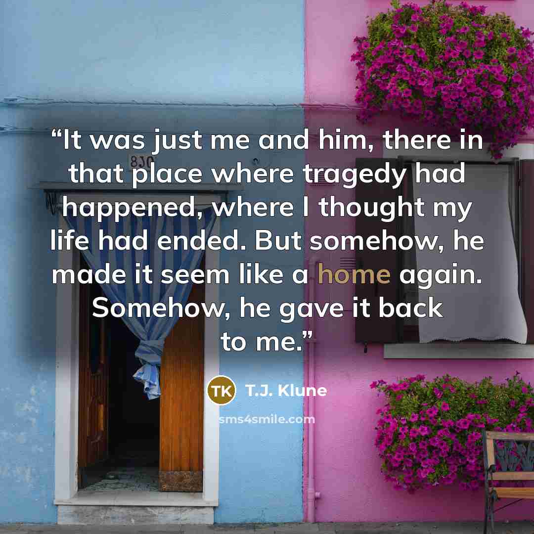 “It was just me and him, there in that place where tragedy had happened, where I thought my life had ended. But somehow, he made it seem like a home again. Somehow, he gave it back to me.” quote by T.J. Klune