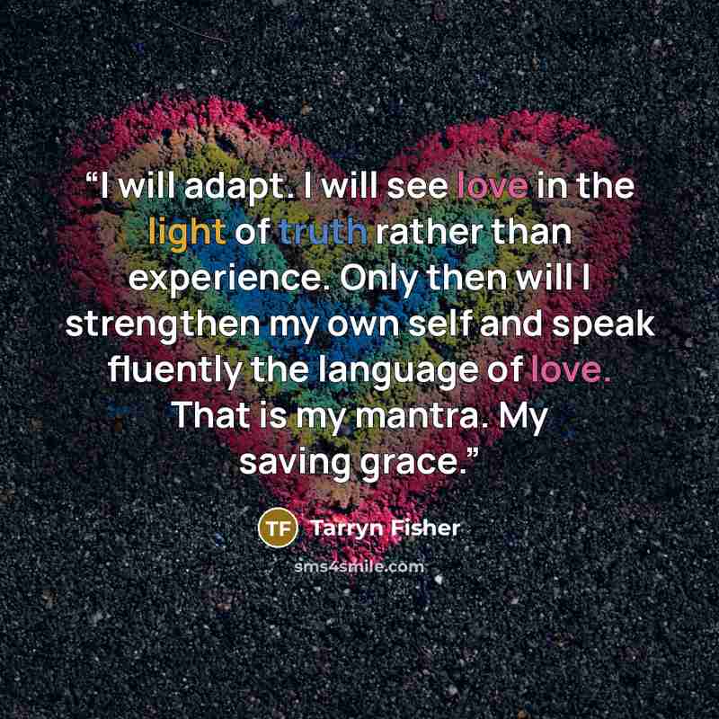 “I will adapt. I will see love in the light of truth rather than experience. Only then will I strengthen my own self and speak fluently the language of love. That is my mantra. My saving grace.” quote by Tarryn Fisher