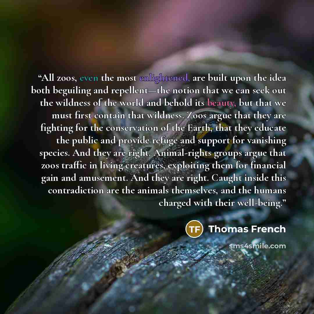 “All zoos, even the most enlightened, are built upon the idea both beguiling and repellent—the notion that we can seek out the wildness of the world and behold its beauty, but that we must first contain that wildness. Zoos argue that they are fighting for the conservation of the Earth, that they…” quote by Thomas French