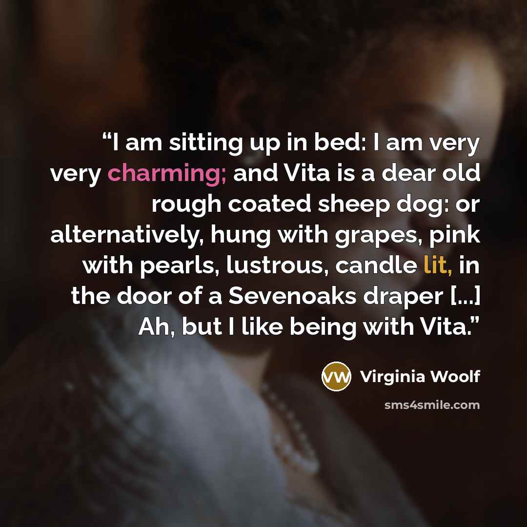 “I am sitting up in bed: I am very very charming; and Vita is a dear old rough coated sheep dog: or alternatively, hung with grapes, pink with pearls, lustrous, candle lit, in the door of a Sevenoaks draper [...] Ah, but I like being with Vita.” quote by Virginia Woolf