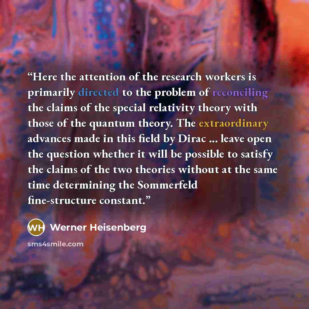 “Here the attention of the research workers is primarily directed to the problem of reconciling the claims of the special relativity theory with those of the quantum theory. The extraordinary advances made in this field by Dirac ... leave open the question whether it will be possible to satisfy the…” quote by Werner Heisenberg