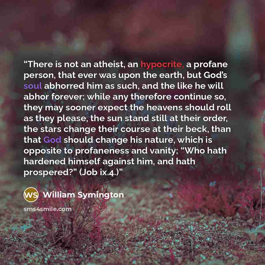 “There is not an atheist, an hypocrite, a profane person, that ever was upon the earth, but God’s soul abhorred him as such, and the like he will abhor forever; while any therefore continue so, they may sooner expect the heavens should roll as they please, the sun stand still at their order, the…” quote by William Symington