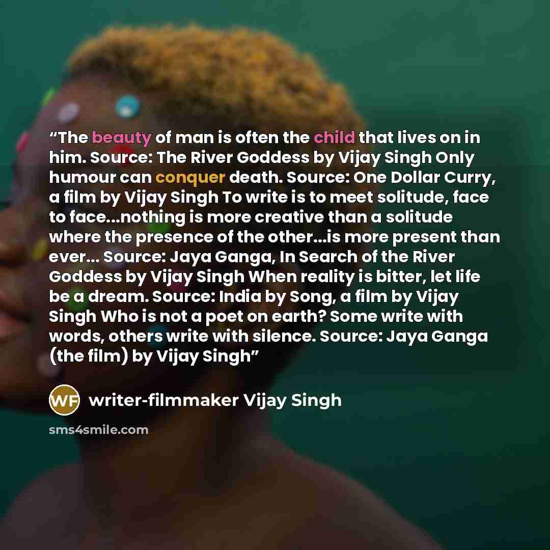 “The beauty of man is often the child that lives on in him. Source: The River Goddess by Vijay Singh Only humour can conquer death. Source: One Dollar Curry, a film by Vijay Singh To write is to meet solitude, face to face...nothing is more creative than a solitude where the presence of the…” quote by writer-filmmaker Vijay Singh