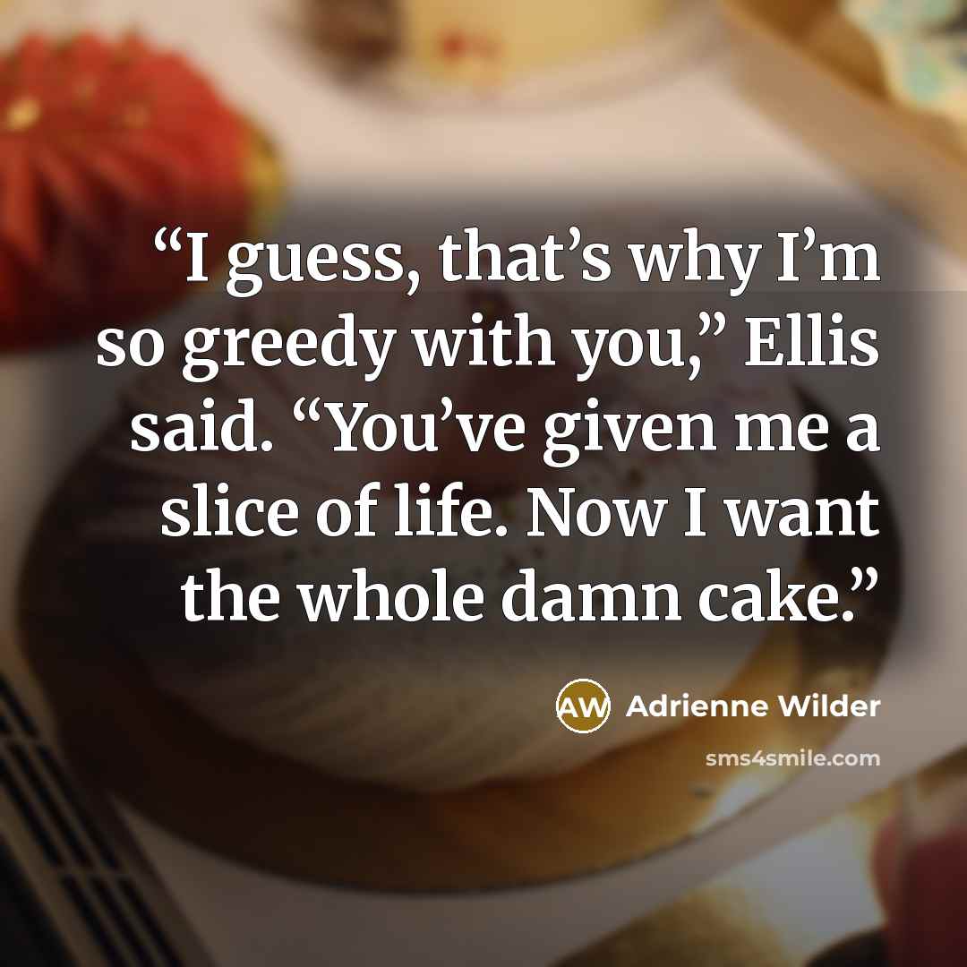 “I guess, that’s why I’m so greedy with you,” Ellis said. “You’ve given me a slice of life. Now I want the whole damn cake.” quote by Adrienne Wilder