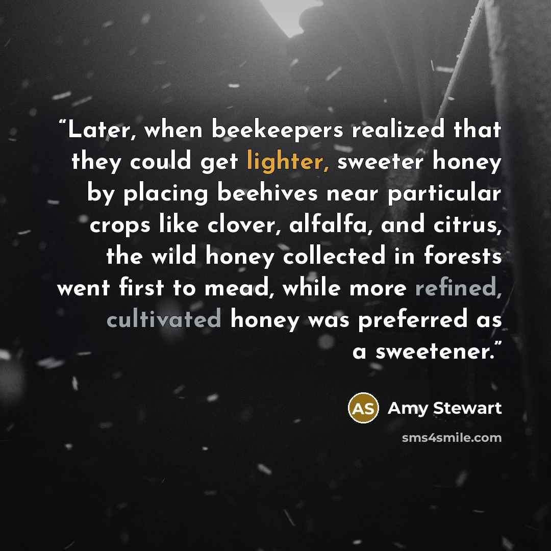 “Later, when beekeepers realized that they could get lighter, sweeter honey by placing beehives near particular crops like clover, alfalfa, and citrus, the wild honey collected in forests went first to mead, while more refined, cultivated honey was preferred as a sweetener.” quote by Amy Stewart