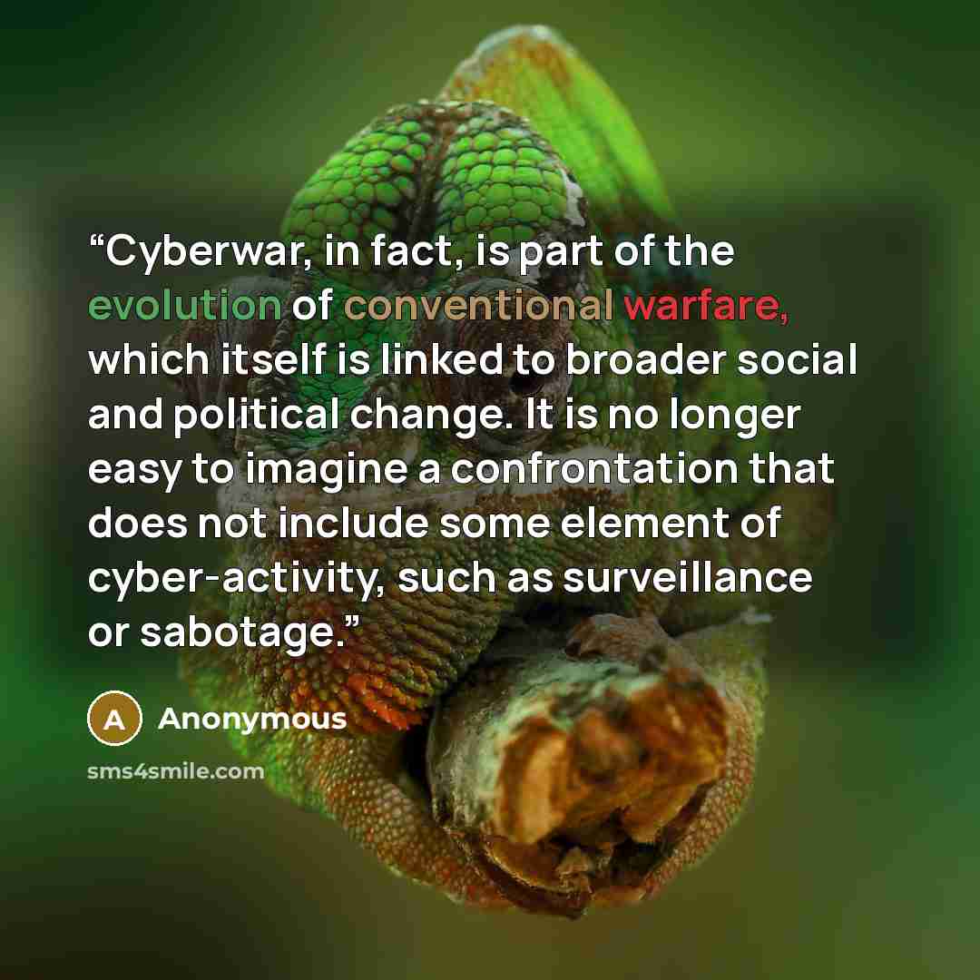 “Cyberwar, in fact, is part of the evolution of conventional warfare, which itself is linked to broader social and political change. It is no longer easy to imagine a confrontation that does not include some element of cyber-activity, such as surveillance or sabotage.” quote by Anonymous