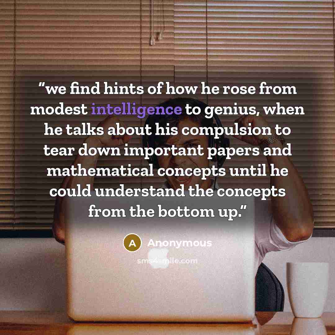 “we find hints of how he rose from modest intelligence to genius, when he talks about his compulsion to tear down important papers and mathematical concepts until he could understand the concepts from the bottom up.” quote by Anonymous