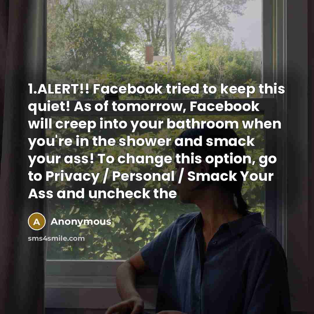 “1.ALERT!! Facebook tried to keep this quiet! As of tomorrow, Facebook will creep into your bathroom when you're in the shower and smack your ass! To change this option, go to Privacy / Personal / Smack Your Ass and uncheck the” quote by Anonymous