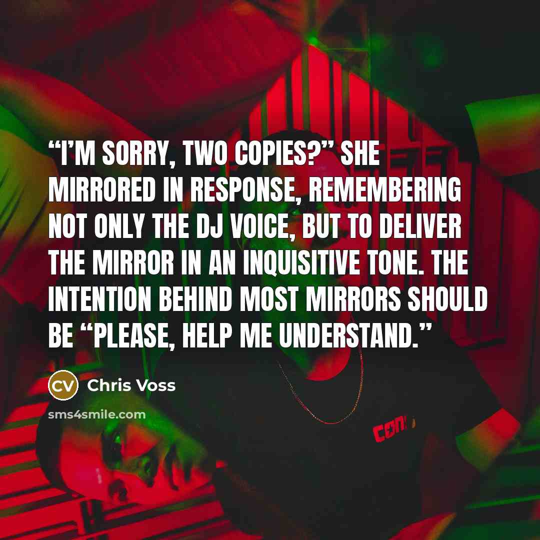 “I’m sorry, two copies?” she mirrored in response, remembering not only the DJ voice, but to deliver the mirror in an inquisitive tone. The intention behind most mirrors should be “Please, help me understand.” quote by Chris Voss