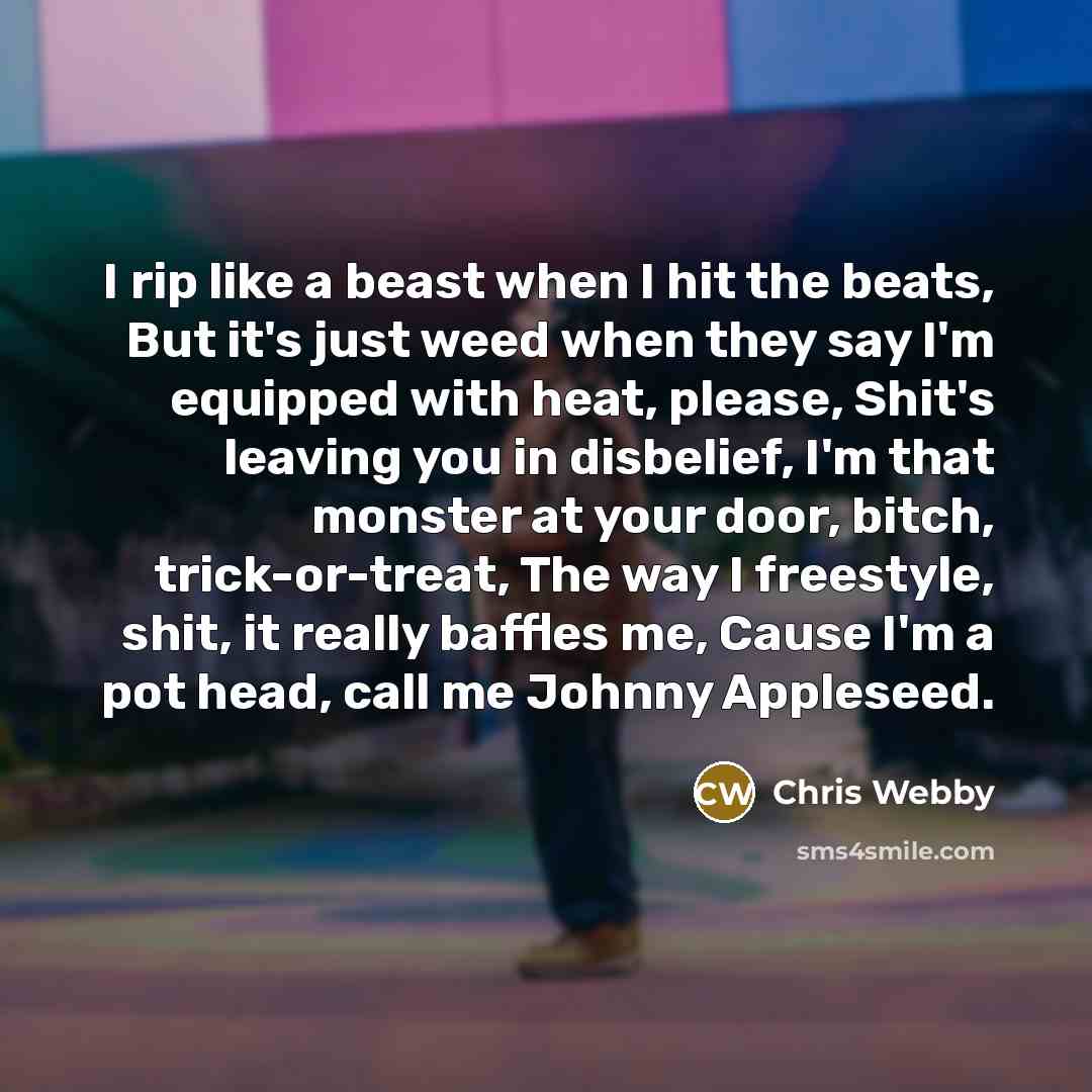 “I rip like a beast when I hit the beats, But it's just weed when they say I'm equipped with heat, please, Shit's leaving you in disbelief, I'm that monster at your door, bitch, trick-or-treat, The way I freestyle, shit, it really baffles me, Cause I'm a pot head, call me Johnny Appleseed.” quote by Chris Webby
