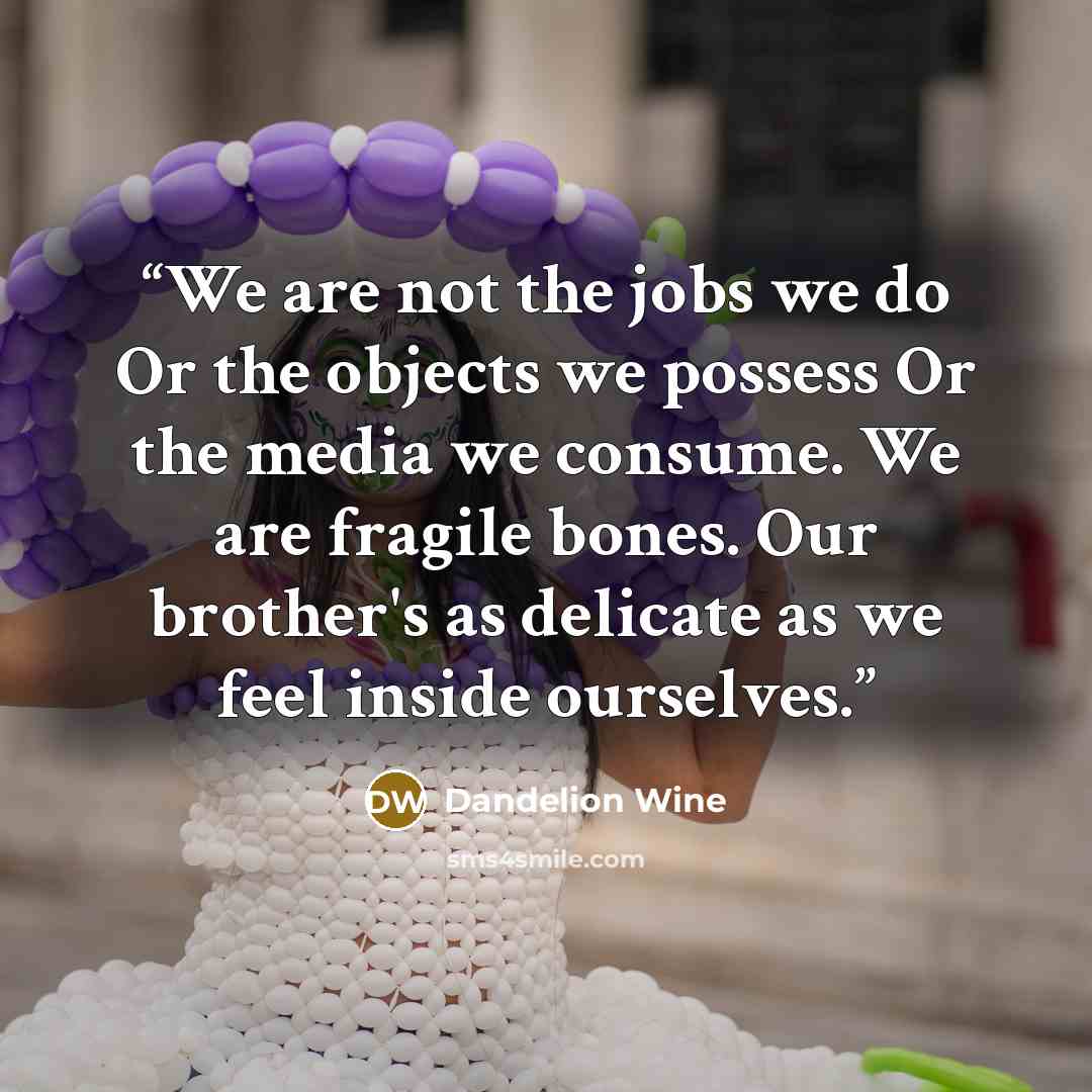 “We are not the jobs we do Or the objects we possess Or the media we consume. We are fragile bones. Our brother's as delicate as we feel inside ourselves.” quote by Dandelion Wine