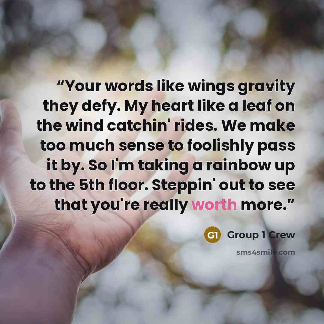 “Your words like wings gravity they defy. My heart like a leaf on the wind catchin' rides. We make too much sense to foolishly pass it by. So I'm taking a rainbow up to the 5th floor. Steppin' out to see that you're really worth more.” quote by Group 1 Crew