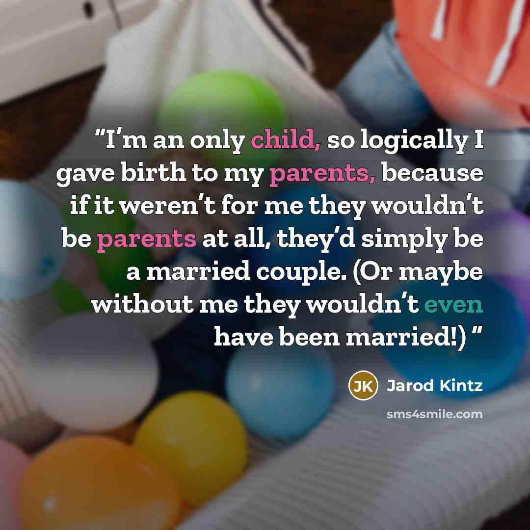 “I’m an only child, so logically I gave birth to my parents, because if it weren’t for me they wouldn’t be parents at all, they’d simply be a married couple. (Or maybe without me they wouldn’t even have been married!)” quote by Jarod Kintz