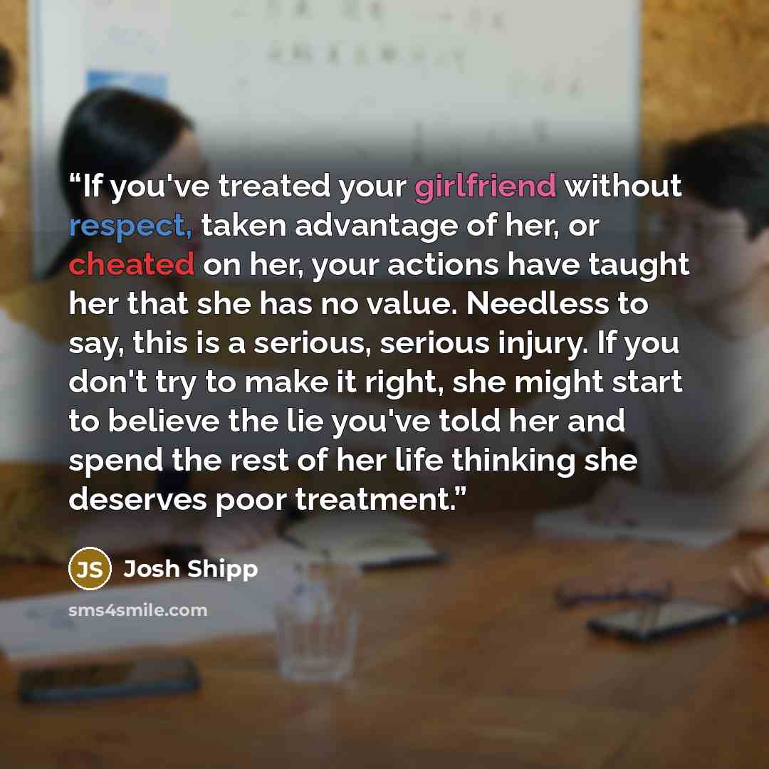 “If you've treated your girlfriend without respect, taken advantage of her, or cheated on her, your actions have taught her that she has no value. Needless to say, this is a serious, serious injury. If you don't try to make it right, she might start to believe the lie you've told her and spend the…” quote by Josh Shipp