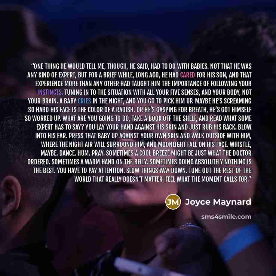 “One thing he would tell me, though, he said, had to do with babies. Not that he was any kind of expert, but for a brief while, long ago, he had cared for his son, and that experience more than any other had taught him the importance of following your instincts. Tuning in to the situation with all…” quote by Joyce Maynard
