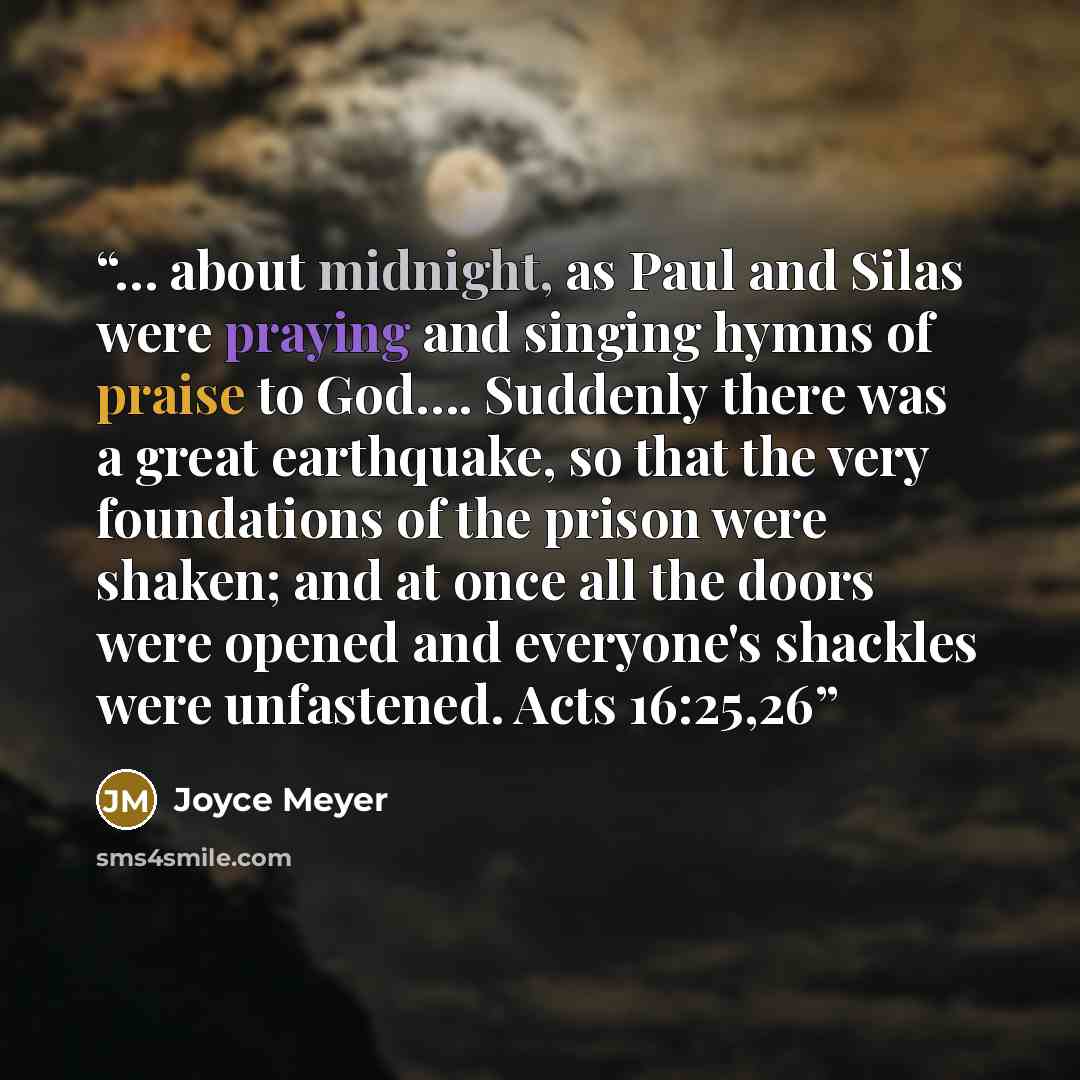 “… about midnight, as Paul and Silas were praying and singing hymns of praise to God…. Suddenly there was a great earthquake, so that the very foundations of the prison were shaken; and at once all the doors were opened and everyone's shackles were unfastened. Acts 16:25,26” quote by Joyce Meyer