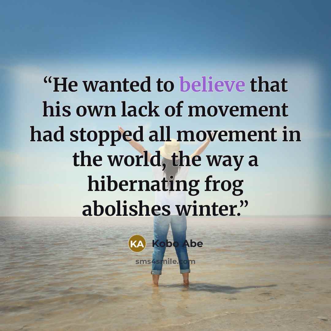 “He wanted to believe that his own lack of movement had stopped all movement in the world, the way a hibernating frog abolishes winter.” quote by Kōbō Abe