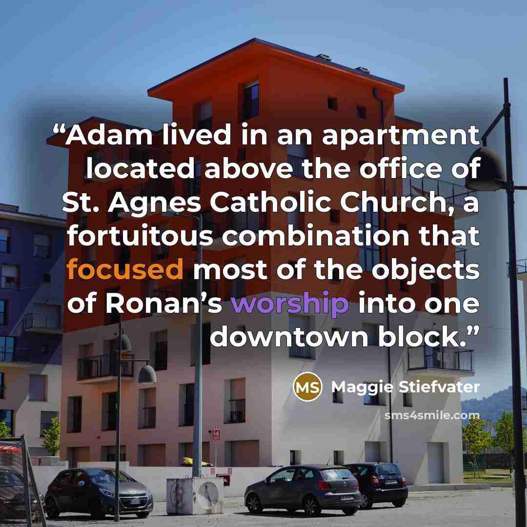 “Adam lived in an apartment located above the office of St. Agnes Catholic Church, a fortuitous combination that focused most of the objects of Ronan’s worship into one downtown block.” quote by Maggie Stiefvater