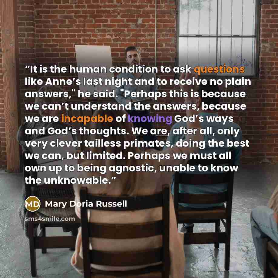 “It is the human condition to ask questions like Anne’s last night and to receive no plain answers," he said. "Perhaps this is because we can’t understand the answers, because we are incapable of knowing God’s ways and God’s thoughts. We are, after all, only very clever tailless primates, doing the…” quote by Mary Doria Russell