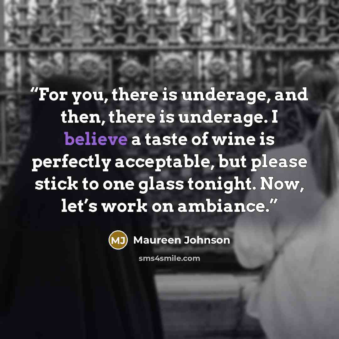 “For you, there is underage, and then, there is underage. I believe a taste of wine is perfectly acceptable, but please stick to one glass tonight. Now, let’s work on ambiance.” quote by Maureen Johnson