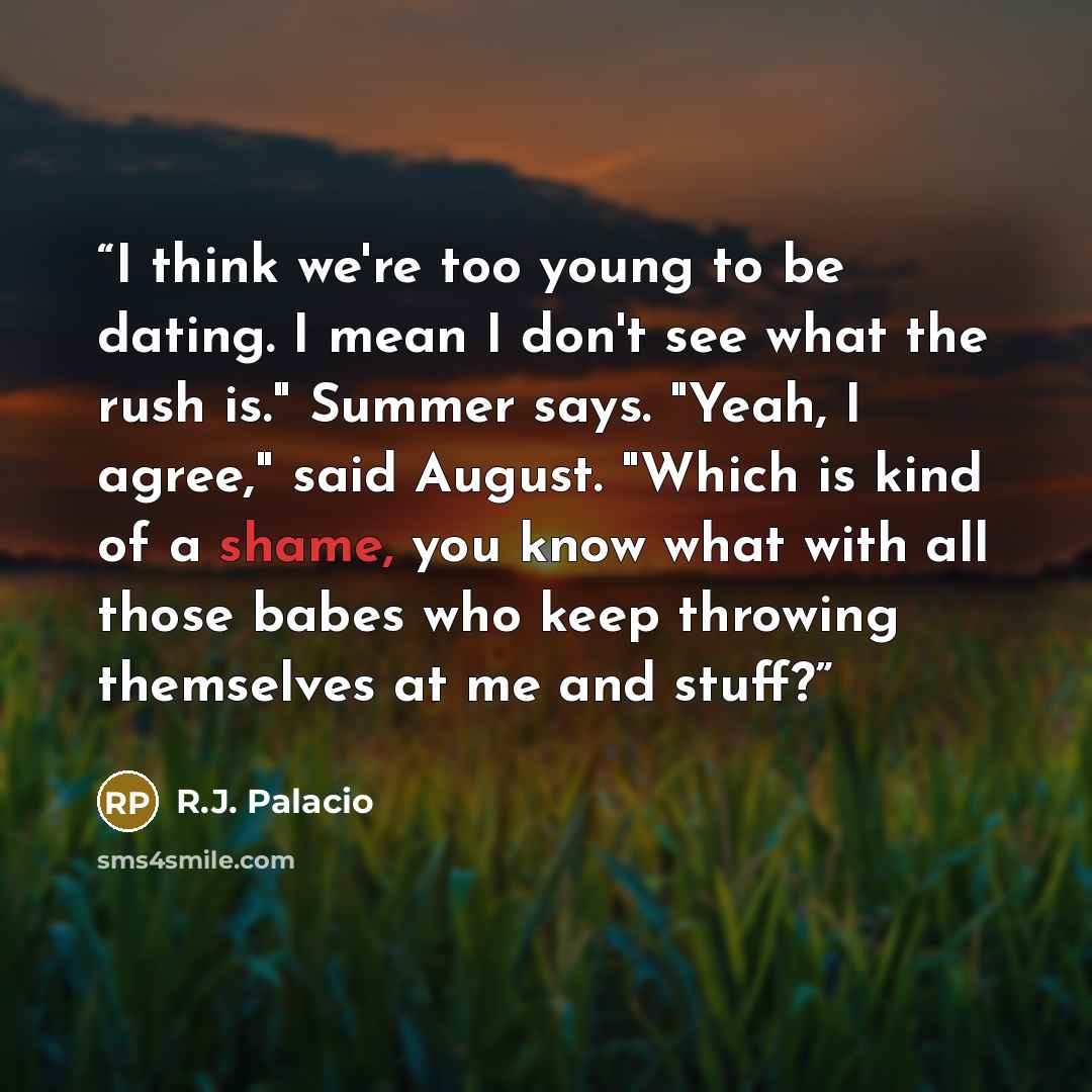 “I think we're too young to be dating. I mean I don't see what the rush is." Summer says. "Yeah, I agree," said August. "Which is kind of a shame, you know what with all those babes who keep throwing themselves at me and stuff?” quote by R.J. Palacio