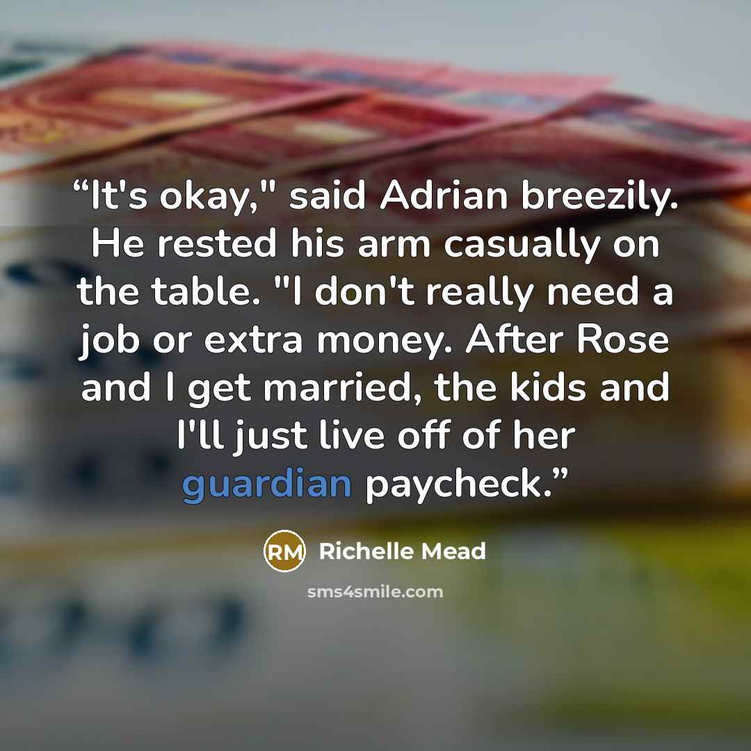 “It's okay," said Adrian breezily. He rested his arm casually on the table. "I don't really need a job or extra money. After Rose and I get married, the kids and I'll just live off of her guardian paycheck.” quote by Richelle Mead