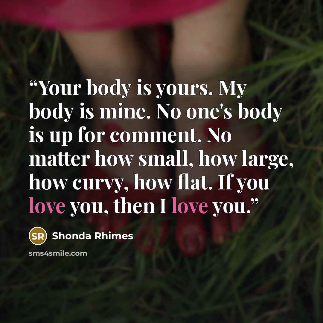 “Your body is yours. My body is mine. No one's body is up for comment. No matter how small, how large, how curvy, how flat. If you love you, then I love you.” quote by Shonda Rhimes
