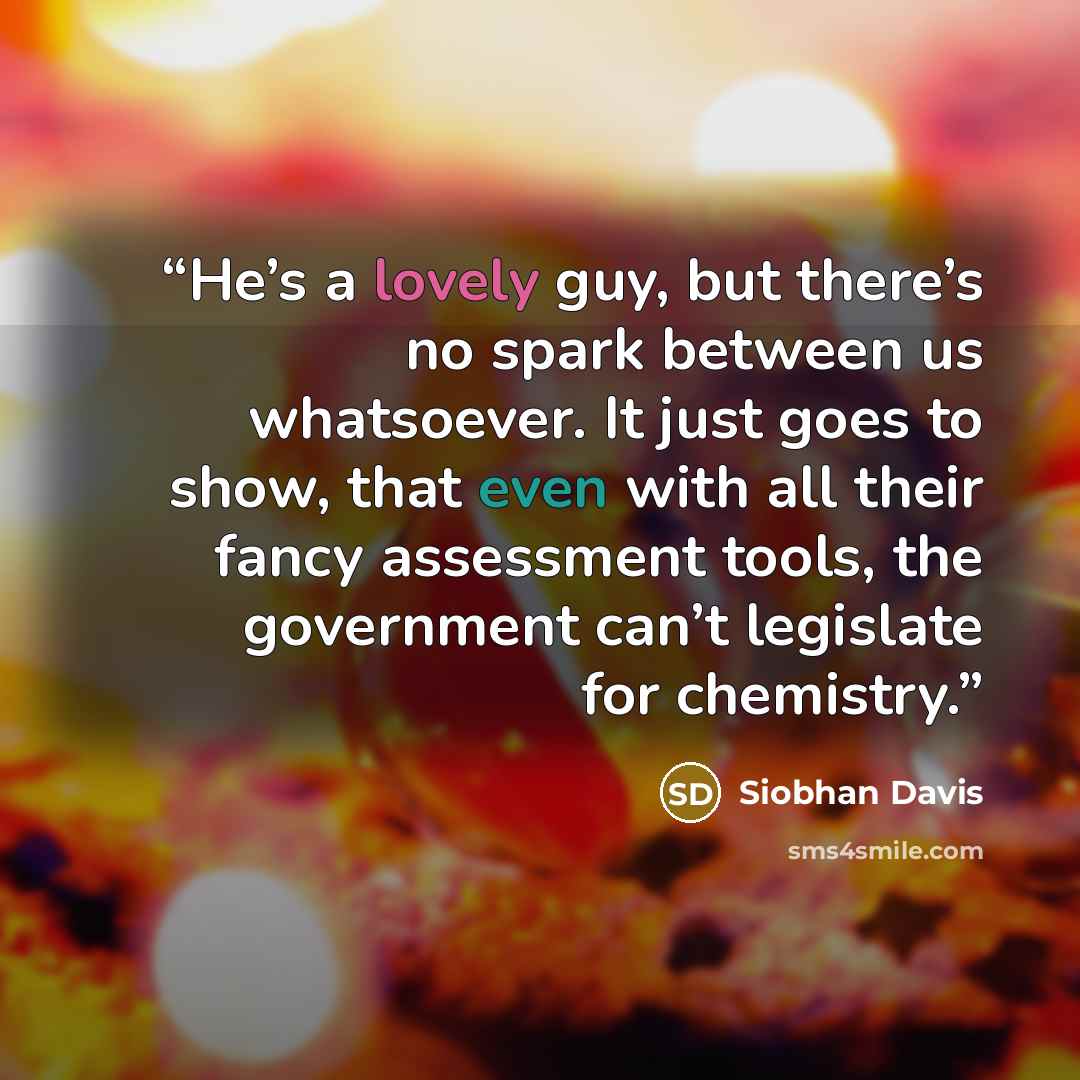 “He’s a lovely guy, but there’s no spark between us whatsoever. It just goes to show, that even with all their fancy assessment tools, the government can’t legislate for chemistry.” quote by Siobhan Davis