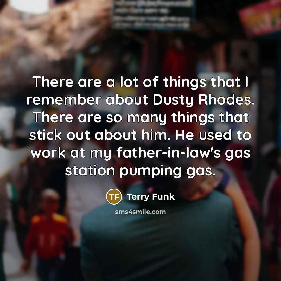 “There are a lot of things that I remember about Dusty Rhodes. There are so many things that stick out about him. He used to work at my father-in-law's gas station pumping gas.” quote by Terry Funk