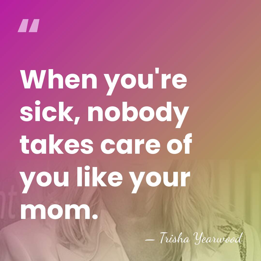 When you're sick, nobody takes care of you like your mom. - Trisha Yearwood