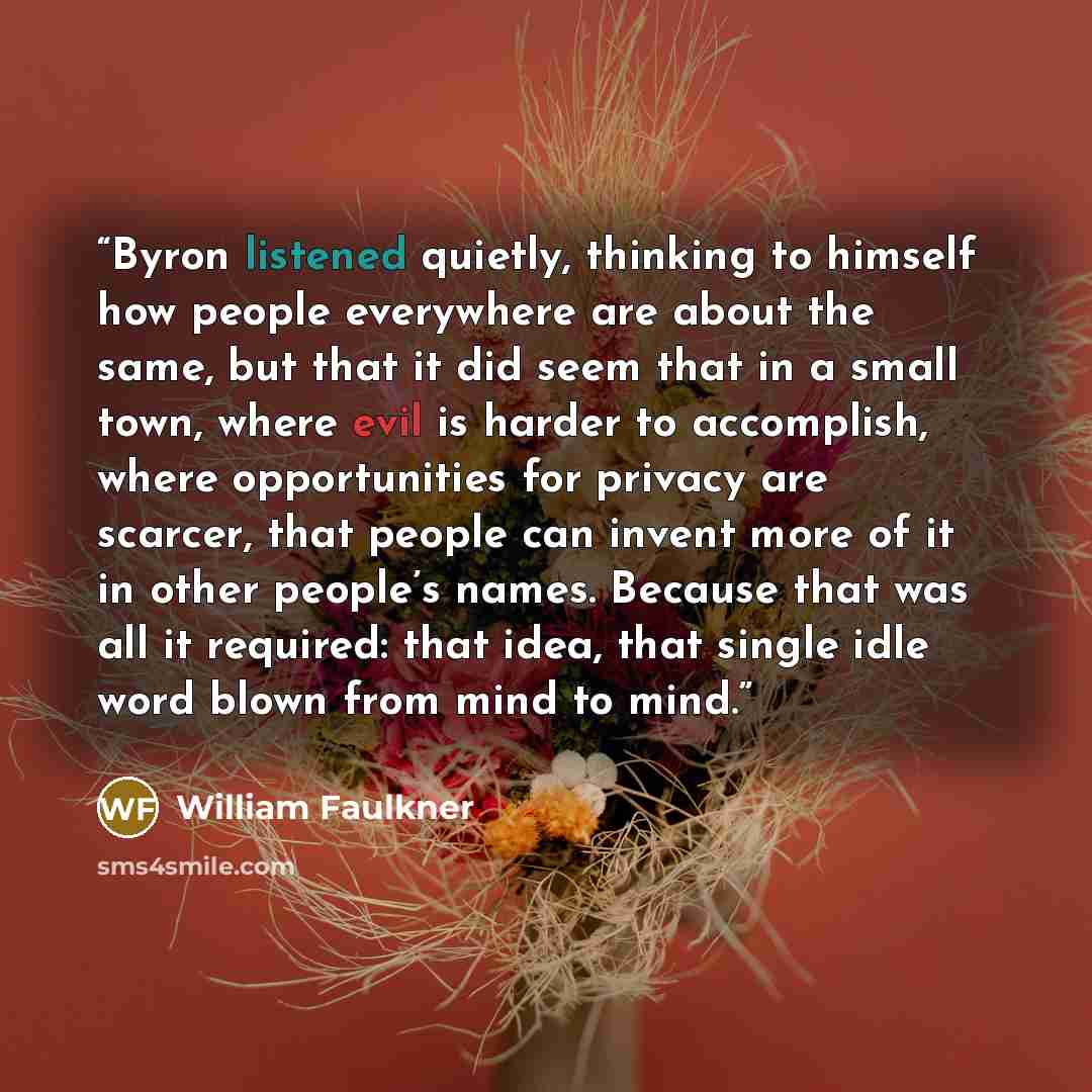“Byron listened quietly, thinking to himself how people everywhere are about the same, but that it did seem that in a small town, where evil is harder to accomplish, where opportunities for privacy are scarcer, that people can invent more of it in other people’s names. Because that was all it…” quote by William Faulkner