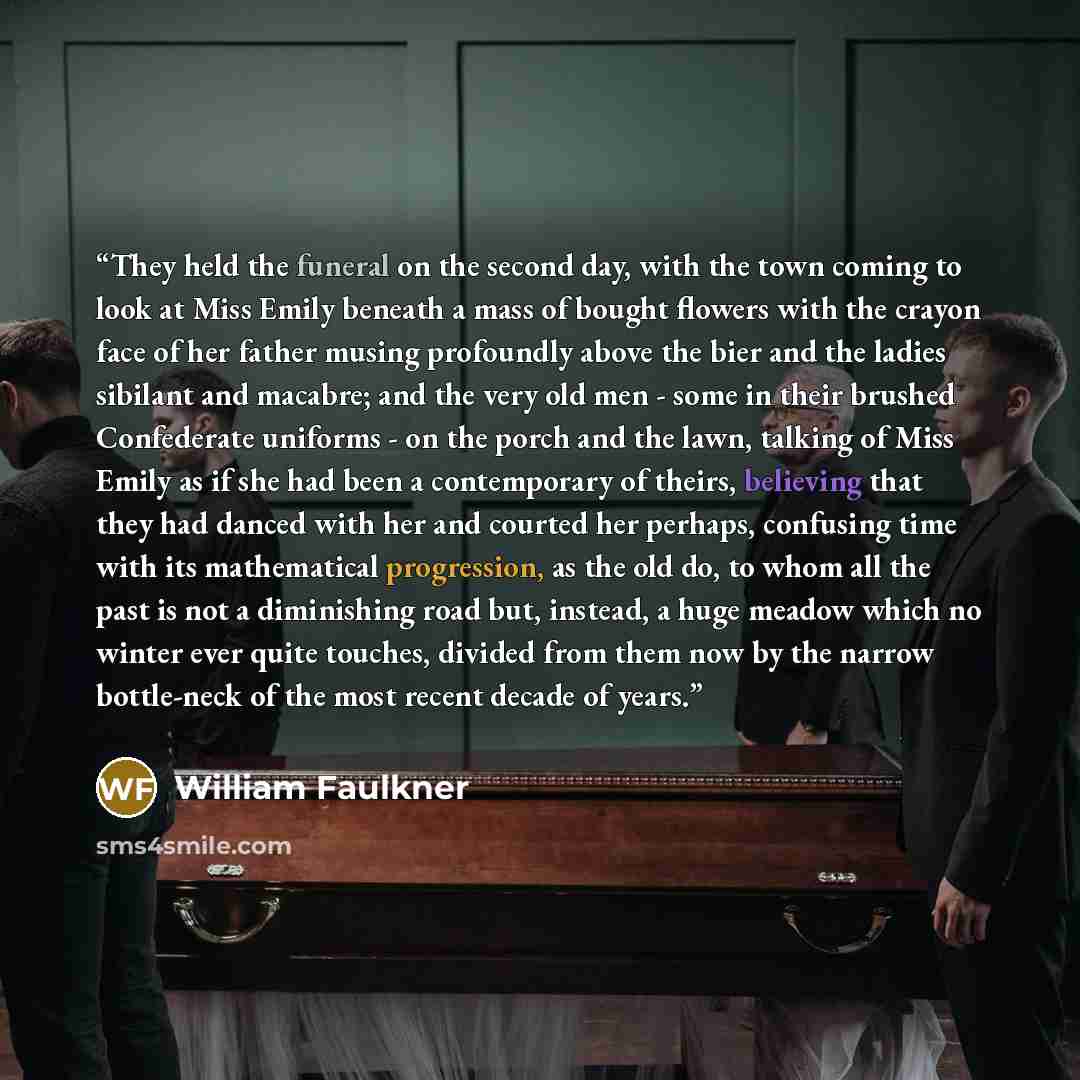 “They held the funeral on the second day, with the town coming to look at Miss Emily beneath a mass of bought flowers with the crayon face of her father musing profoundly above the bier and the ladies sibilant and macabre; and the very old men - some in their brushed Confederate uniforms - on the…” quote by William Faulkner