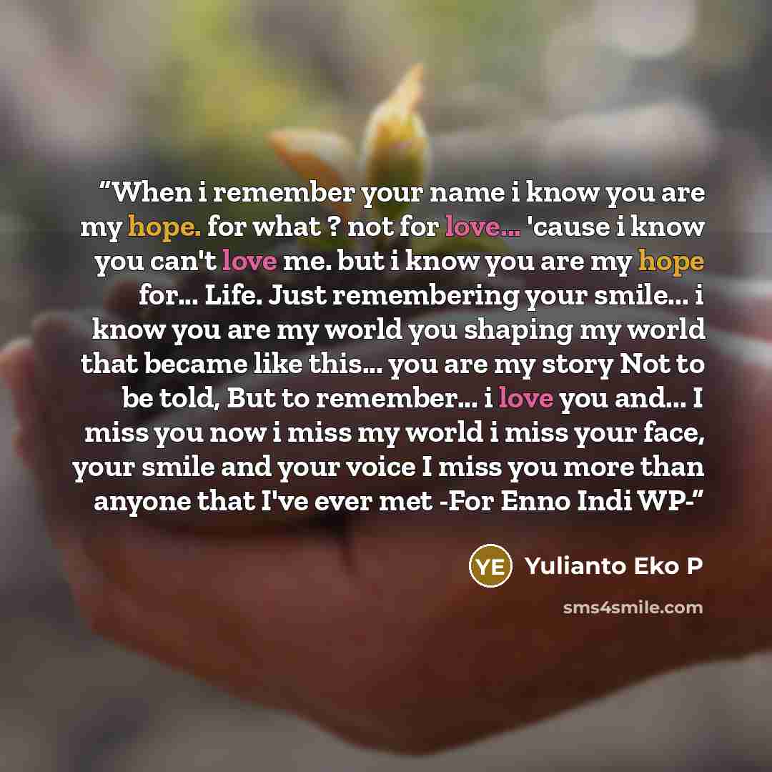 “When i remember your name i know you are my hope. for what ? not for love... 'cause i know you can't love me. but i know you are my hope for... Life. Just remembering your smile... i know you are my world you shaping my world that became like this... you are my story Not to be told, But to…” quote by Yulianto Eko P