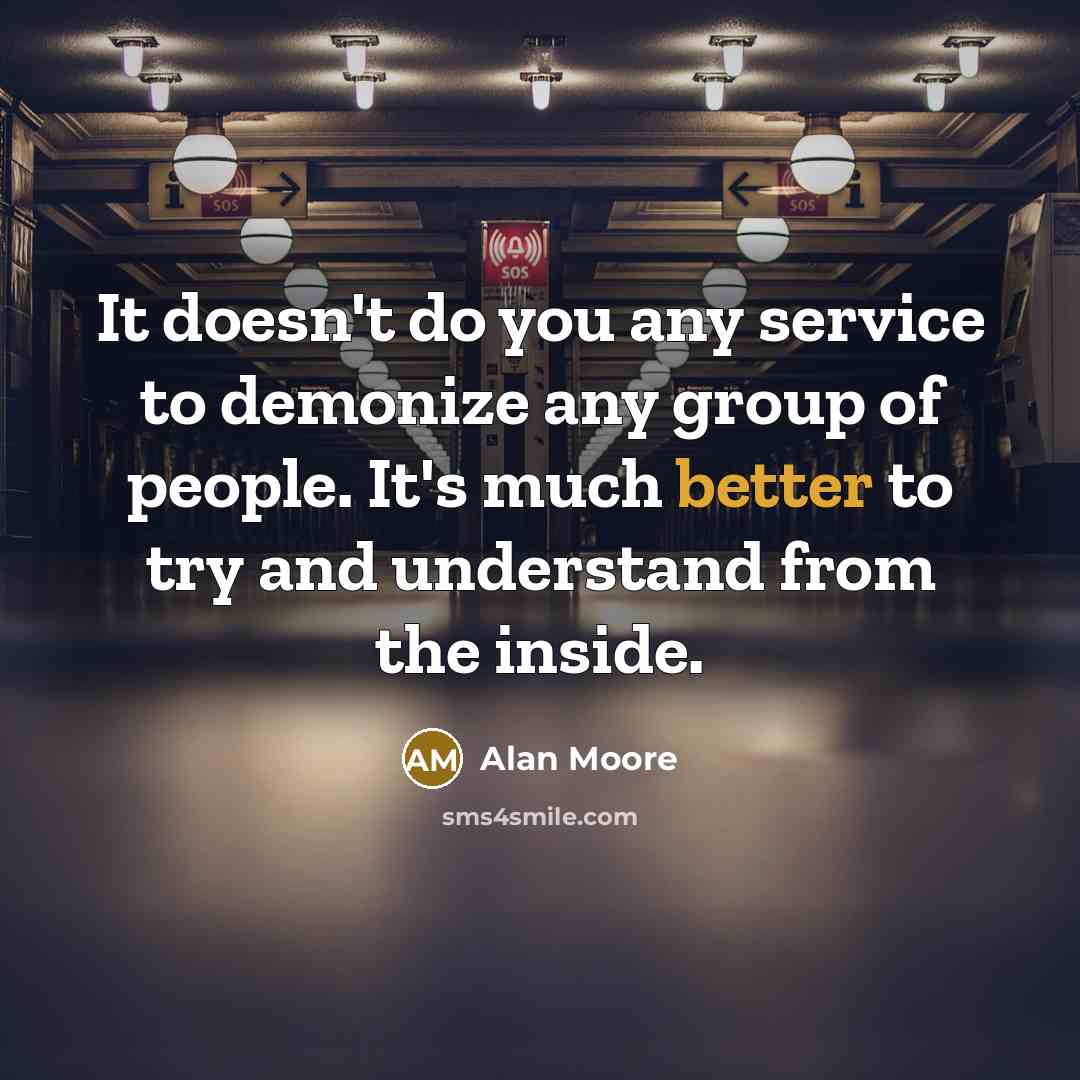 “It doesn't do you any service to demonize any group of people. It's much better to try and understand from the inside.” quote by Alan Moore