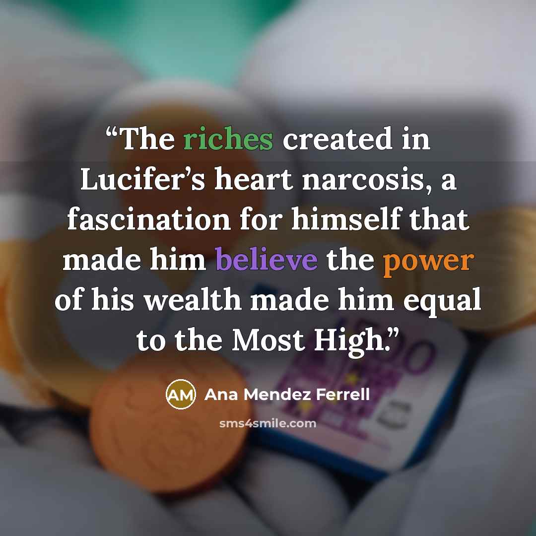 “The riches created in Lucifer’s heart narcosis, a fascination for himself that made him believe the power of his wealth made him equal to the Most High.” quote by Ana Mendez Ferrell