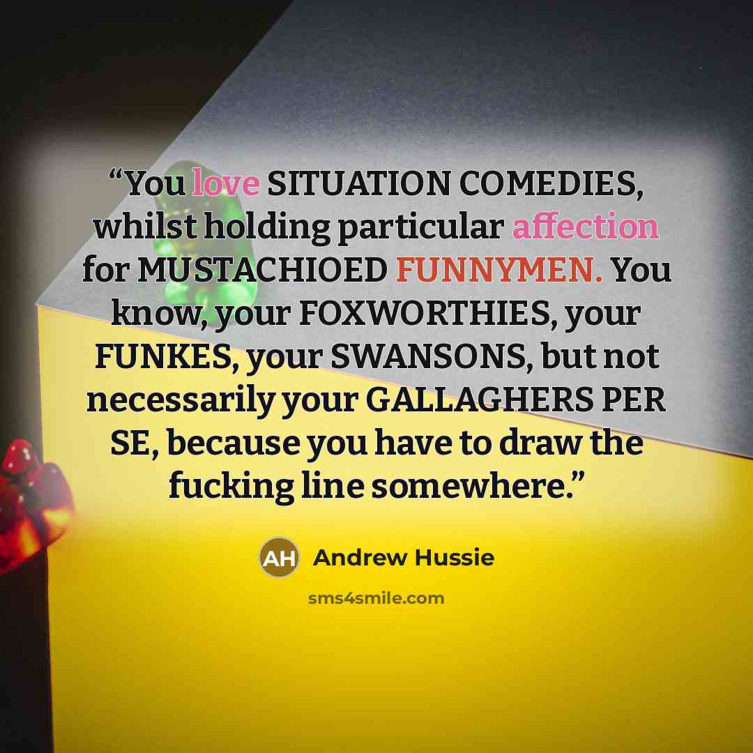 “You love SITUATION COMEDIES, whilst holding particular affection for MUSTACHIOED FUNNYMEN. You know, your FOXWORTHIES, your FUNKES, your SWANSONS, but not necessarily your GALLAGHERS PER SE, because you have to draw the fucking line somewhere.” quote by Andrew Hussie