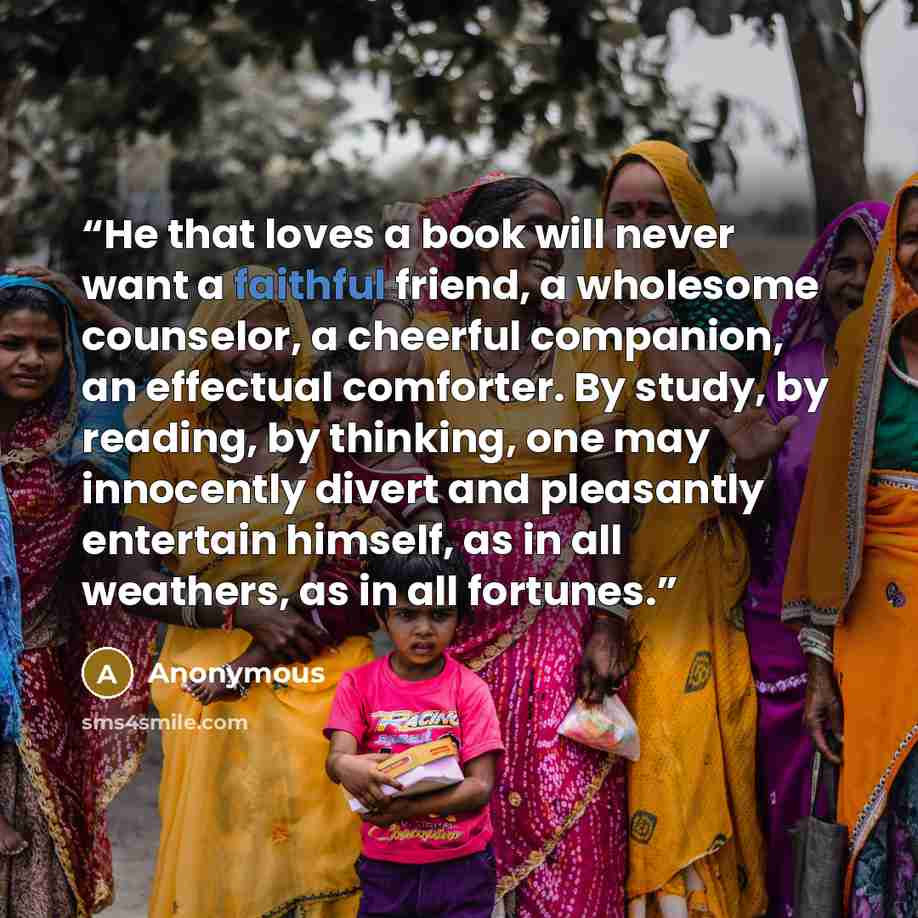 “He that loves a book will never want a faithful friend, a wholesome counselor, a cheerful companion, an effectual comforter. By study, by reading, by thinking, one may innocently divert and pleasantly entertain himself, as in all weathers, as in all fortunes.” quote by Anonymous