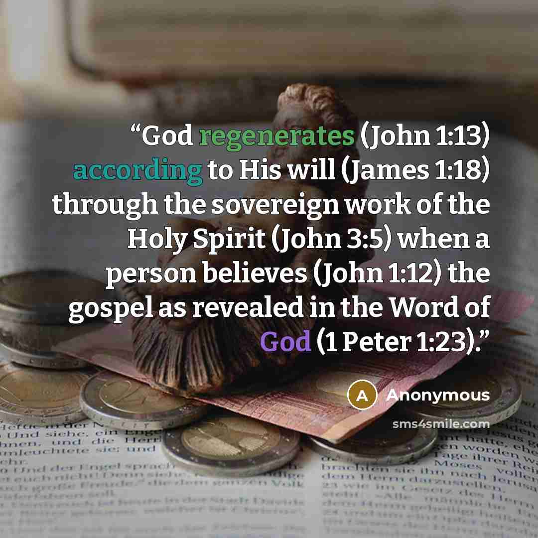 “God regenerates (John 1:13) according to His will (James 1:18) through the sovereign work of the Holy Spirit (John 3:5) when a person believes (John 1:12) the gospel as revealed in the Word of God (1 Peter 1:23).” quote by Anonymous