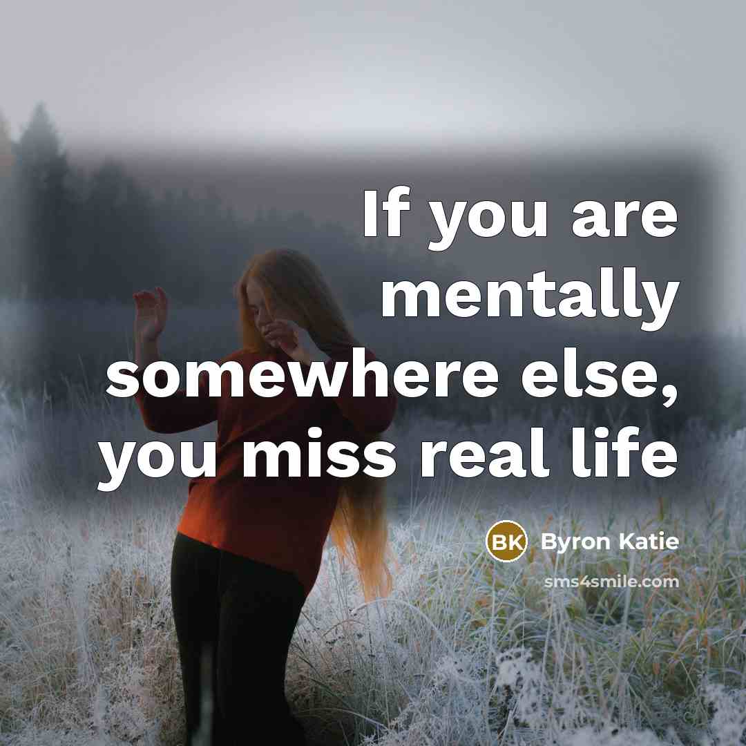 “If you are mentally somewhere else, you miss real life…” quote by Byron Katie