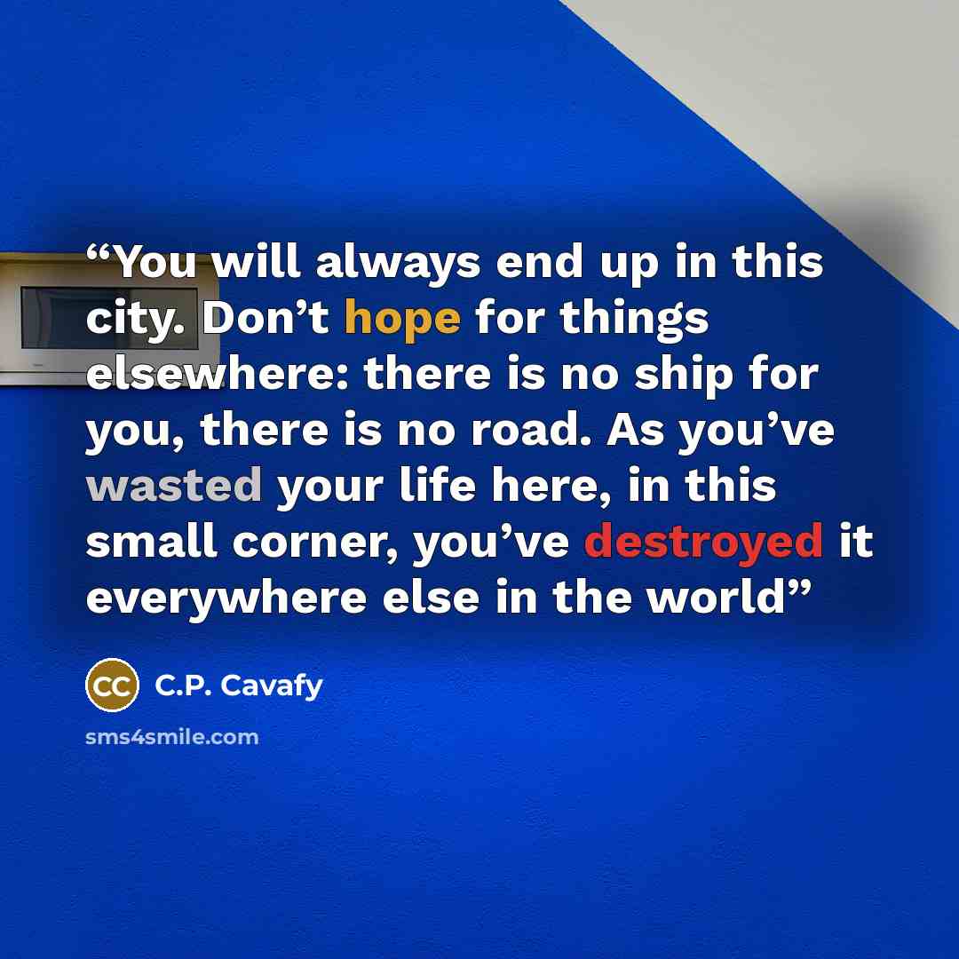 “You will always end up in this city. Don’t hope for things elsewhere: there is no ship for you, there is no road. As you’ve wasted your life here, in this small corner, you’ve destroyed it everywhere else in the world” quote by C.P. Cavafy