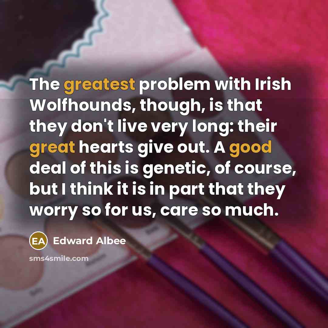 “The greatest problem with Irish Wolfhounds, though, is that they don't live very long: their great hearts give out. A good deal of this is genetic, of course, but I think it is in part that they worry so for us, care so much.” quote by Edward Albee