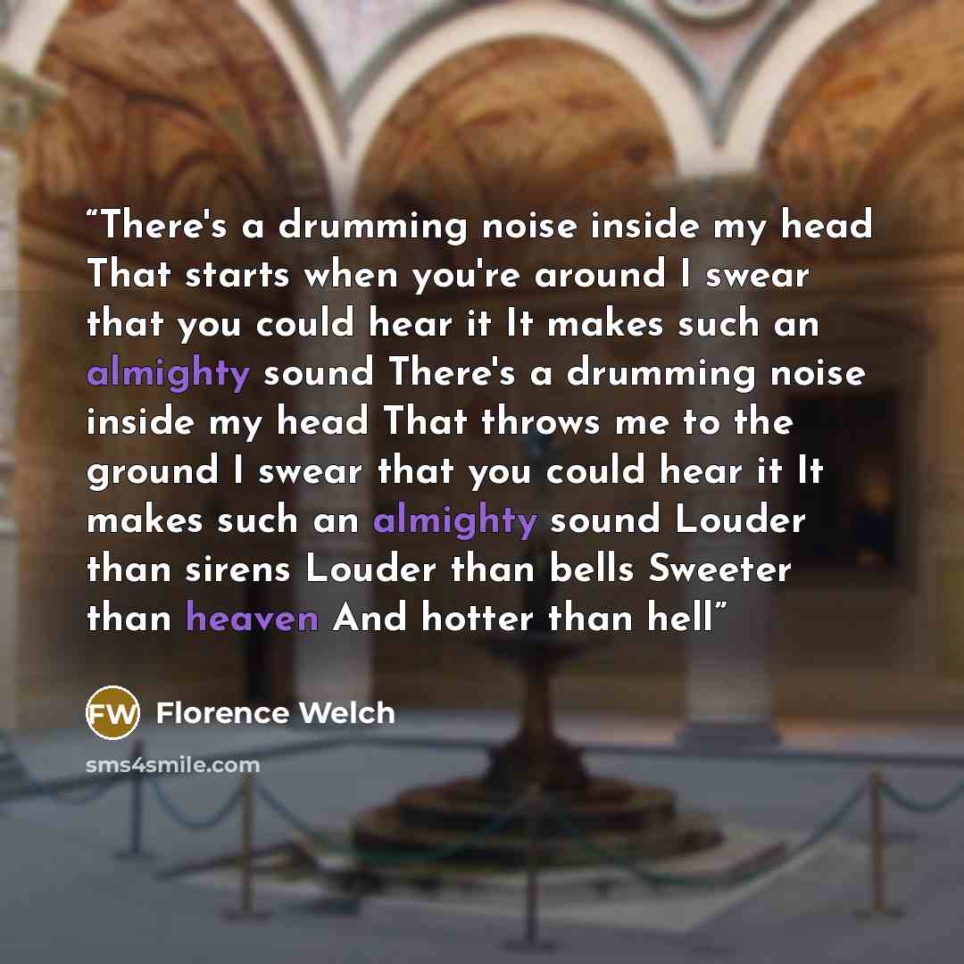 “There's a drumming noise inside my head That starts when you're around I swear that you could hear it It makes such an almighty sound There's a drumming noise inside my head That throws me to the ground I swear that you could hear it It makes such an almighty sound Louder than sirens Louder than…” quote by Florence Welch