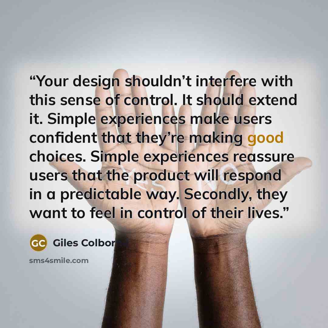 “Your design shouldn’t interfere with this sense of control. It should extend it. Simple experiences make users confident that they’re making good choices. Simple experiences reassure users that the product will respond in a predictable way. Secondly, they want to feel in control of their lives.” quote by Giles Colborne