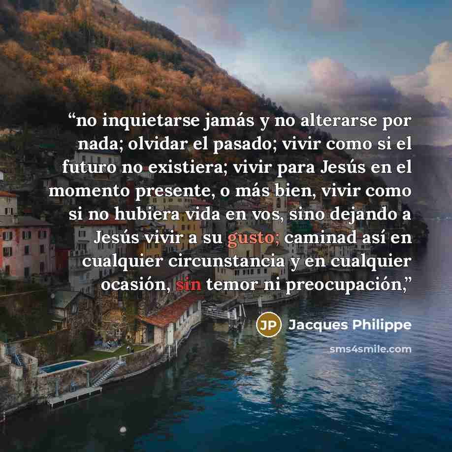 “no inquietarse jamás y no alterarse por nada; olvidar el pasado; vivir como si el futuro no existiera; vivir para Jesús en el momento presente, o más bien, vivir como si no hubiera vida en vos, sino dejando a Jesús vivir a su gusto; caminad así en cualquier circunstancia y en cualquier ocasión…” quote by Jacques Philippe