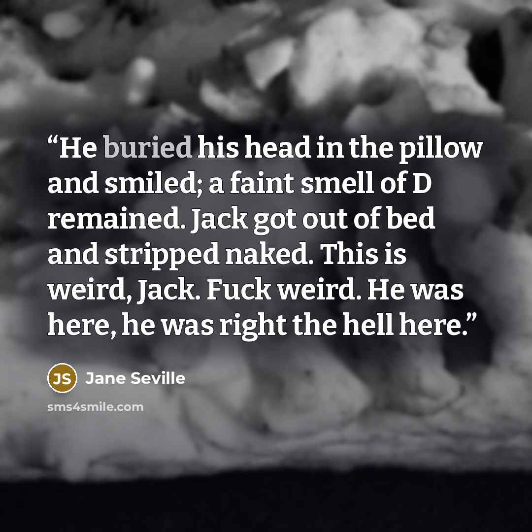 “He buried his head in the pillow and smiled; a faint smell of D remained. Jack got out of bed and stripped naked. This is weird, Jack. Fuck weird. He was here, he was right the hell here.” quote by Jane Seville