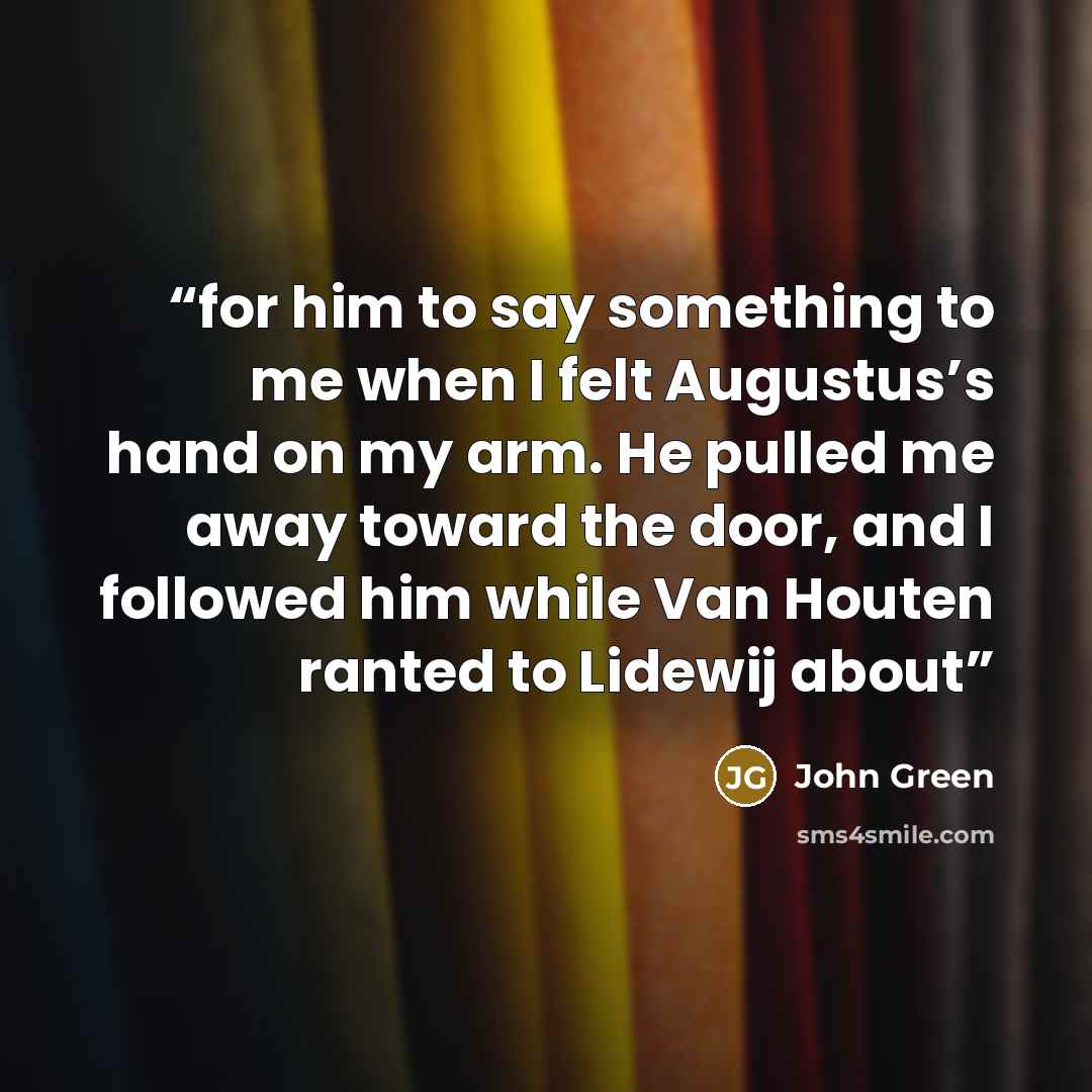 “for him to say something to me when I felt Augustus’s hand on my arm. He pulled me away toward the door, and I followed him while Van Houten ranted to Lidewij about” quote by John Green